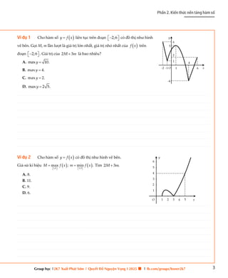 3
Phần 2. Kiến thức nền tảng hàm số
Group học |2K7 Xuất Phát Sớm | Quyết Đỗ Nguyện Vọng I 2025 🍀 | fb.com/groups/boner2k7
Ví dụ 1 Cho hàm số  
y f x
 liên tục trên đoạn 2;6
 

  có đồ thị như hình
vẽ bên. Gọi M, m lần lượt là giá trị lớn nhất, giá trị nhỏ nhất của  
f x trên
đoạn 2;6
 

  . Giá trị của 2 3
M m
 là bao nhiêu?
A. max 10.
y 
B. max 4.
y 
C. max 2.
y 
D. max 2 5.
y 
Ví dụ 2 Cho hàm số  
y f x
 có đồ thị như hình vẽ bên.
Giả sử kí hiệu    
1;5
1;5
max ; min .
M f x m f x
 
   
 
  Tìm 2 3 .
M m

A. 8.
B. 11.
C. 9.
D. 6.
O x
y
6
5
2
1
1
4
6
-1
-2
-4
O x
y
1 2 3 4 5
1
2
3
4
5
6
________________________________________________________________________________________________________________________________________________________________________________________________________________________________________________________________________________________________________________________________________________________________________
________________________________________________________________________________________________________________________________________________________________________________________________________________________________________________________________________________________________________________________________________________________________________
________________________________________________________________________________________________________________________________________________________________________________________________________________________________________________________________________________________________________________________________________________________________________
________________________________________________________________________________________________________________________________________________________________________________________________________________________________________________________________________________________________________________________________________________________________________
________________________________________________________________________________________________________________________________________________________________________________________________________________________________________________________________________________________________________________________________________________________________________
________________________________________________________________________________________________________________________________________________________________________________________________________________________________________________________________________________________________________________________________________________________________________
________________________________________________________________________________________________________________________________________________________________________________________________________________________________________________________________________________________________________________________________________________________________________
________________________________________________________________________________________________________________________________________________________________________________________________________________________________________________________________________________________________________________________________________________________________________
________________________________________________________________________________________________________________________________________________________________________________________________________________________________________________________________________________________________________________________________________________________________________
________________________________________________________________________________________________________________________________________________________________________________________________________________________________________________________________________________________________________________________________________________________________________
________________________________________________________________________________________________________________________________________________________________________________________________________________________________________________________________________________________________________________________________________________________________________
________________________________________________________________________________________________________________________________________________________________________________________________________________________________________________________________________________________________________________________________________________________________________
________________________________________________________________________________________________________________________________________________________________________________________________________________________________________________________________________________________________________________________________________________________________________
________________________________________________________________________________________________________________________________________________________________________________________________________________________________________________________________________________________________________________________________________________________________________
________________________________________________________________________________________________________________________________________________________________________________________________________________________________________________________________________________________________________________________________________________________________________
________________________________________________________________________________________________________________________________________________________________________________________________________________________________________________________________________________________________________________________________________________________________________
________________________________________________________________________________________________________________________________________________________________________________________________________________________________________________________________________________________________________________________________________________________________________
________________________________________________________________________________________________________________________________________________________________________________________________________________________________________________________________________________________________________________________________________________________________________
________________________________________________________________________________________________________________________________________________________________________________________________________________________________________________________________________________________________________________________________________________________________________
________________________________________________________________________________________________________________________________________________________________________________________________________________________________________________________________________________________________________________________________________________________________________
________________________________________________________________________________________________________________________________________________________________________________________________________________________________________________________________________________________________________________________________________________________________________
________________________________________________________________________________________________________________________________________________________________________________________________________________________________________________________________________________________________________________________________________________________________________
________________________________________________________________________________________________________________________________________________________________________________________________________________________________________________________________________________________________________________________________________________________________________
________________________________________________________________________________________________________________________________________________________________________________________________________________________________________________________________________________________________________________________________________________________________________
________________________________________________________________________________________________________________________________________________________________________________________________________________________________________________________________________________________________________________________________________________________________________
________________________________________________________________________________________________________________________________________________________________________________________________________________________________________________________________________________________________________________________________________________________________________
________________________________________________________________________________________________________________________________________________________________________________________________________________________________________________________________________________________________________________________________________________________________________
________________________________________________________________________________________________________________________________________________________________________________________________________________________________________________________________________________________________________________________________________________________________________
________________________________________________________________________________________________________________________________________________________________________________________________________________________________________________________________________________________________________________________________________________________________________
________________________________________________________________________________________________________________________________________________________________________________________________________________________________________________________________________________________________________________________________________________________________________
________________________________________________________________________________________________________________________________________________________________________________________________________________________________________________________________________________________________________________________________________________________________________
________________________________________________________________________________________________________________________________________________________________________________________________________________________________________________________________________________________________________________________________________________________________________
________________________________________________________________________________________________________________________________________________________________________________________________________________________________________________________________________________________________________________________________________________________________________
________________________________________________________________________________________________________________________________________________________________________________________________________________________________________________________________________________________________________________________________________________________________________
________________________________________________________________________________________________________________________________________________________________________________________________________________________________________________________________________________________________________________________________________________________________________
________________________________________________________________________________________________________________________________________________________________________________________________________________________________________________________________________________________________________________________________________________________________________
________________________________________________________________________________________________________________________________________________________________________________________________________________________________________________________________________________________________________________________________________________________________________
 