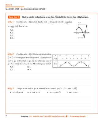 6
Theme 3
Giá trị lớn nhất – giá trị nhỏ nhất của hàm số
Group học |2K7 Xuất Phát Sớm | Quyết Đỗ Nguyện Vọng I 2025 🍀 | fb.com/groups/boner2k7
Dạng thức 1 Câu trắc nghiệm nhiều phương án lựa chọn. Mỗi câu hỏi thí sinh chỉ chọn một phương án.
Ví dụ 1 Cho hàm số  
y f x
 có đồ thị như hình vẽ bên dưới, biết  
1;2
max ;
M f x
 
 

 
1;0
min .
m f x
 
 
 Tìm .
M m

A. 1.
B. 0.
C. 5.
D. 3.
Ví dụ 2 Cho hàm số  
y f x
 liên tục và xác định trên
3;2
 

  và có bảng biến thiên như hình vẽ. Gọi M và m lần
lượt là giá trị lớn nhất và giá trị nhỏ nhất của hàm số
 
y f x
 trên 1;2 .
 

  Giá trị của M m
 bằng bao nhiêu?
A. 3. B. 1.
C. 2. D. 0.
Ví dụ 3 Tìm giá trị lớn nhất M, giá trị nhỏ nhất m của hàm số 4 2
2 1
y x x
   trên 1; 3 .
 
 
A. 3; 1.
M m
  B. 14; 2.
M m
  C. 14; 3.
M m
  D. 2; 1.
M m
 
O x
y
2
1
3
3
-1
2
-2
0
0
1
0
x
f’(x)
–1
–3 2
+
+ _ _
0
f (x)
3 2
0
–2 1
________________________________________________________________________________________________________________________________________________________________________________________________________________________________________________________________________________________________________________________________________________________________________
________________________________________________________________________________________________________________________________________________________________________________________________________________________________________________________________________________________________________________________________________________________________________
________________________________________________________________________________________________________________________________________________________________________________________________________________________________________________________________________________________________________________________________________________________________________
________________________________________________________________________________________________________________________________________________________________________________________________________________________________________________________________________________________________________________________________________________________________________
________________________________________________________________________________________________________________________________________________________________________________________________________________________________________________________________________________________________________________________________________________________________________
________________________________________________________________________________________________________________________________________________________________________________________________________________________________________________________________________________________________________________________________________________________________________
________________________________________________________________________________________________________________________________________________________________________________________________________________________________________________________________________________________________________________________________________________________________________
________________________________________________________________________________________________________________________________________________________________________________________________________________________________________________________________________________________________________________________________________________________________________
________________________________________________________________________________________________________________________________________________________________________________________________________________________________________________________________________________________________________________________________________________________________________
________________________________________________________________________________________________________________________________________________________________________________________________________________________________________________________________________________________________________________________________________________________________________
________________________________________________________________________________________________________________________________________________________________________________________________________________________________________________________________________________________________________________________________________________________________________
________________________________________________________________________________________________________________________________________________________________________________________________________________________________________________________________________________________________________________________________________________________________________
________________________________________________________________________________________________________________________________________________________________________________________________________________________________________________________________________________________________________________________________________________________________________
________________________________________________________________________________________________________________________________________________________________________________________________________________________________________________________________________________________________________________________________________________________________________
________________________________________________________________________________________________________________________________________________________________________________________________________________________________________________________________________________________________________________________________________________________________________
________________________________________________________________________________________________________________________________________________________________________________________________________________________________________________________________________________________________________________________________________________________________________
________________________________________________________________________________________________________________________________________________________________________________________________________________________________________________________________________________________________________________________________________________________________________
________________________________________________________________________________________________________________________________________________________________________________________________________________________________________________________________________________________________________________________________________________________________________
________________________________________________________________________________________________________________________________________________________________________________________________________________________________________________________________________________________________________________________________________________________________________
________________________________________________________________________________________________________________________________________________________________________________________________________________________________________________________________________________________________________________________________________________________________________
________________________________________________________________________________________________________________________________________________________________________________________________________________________________________________________________________________________________________________________________________________________________________
________________________________________________________________________________________________________________________________________________________________________________________________________________________________________________________________________________________________________________________________________________________________________
________________________________________________________________________________________________________________________________________________________________________________________________________________________________________________________________________________________________________________________________________________________________________
________________________________________________________________________________________________________________________________________________________________________________________________________________________________________________________________________________________________________________________________________________________________________
________________________________________________________________________________________________________________________________________________________________________________________________________________________________________________________________________________________________________________________________________________________________________
________________________________________________________________________________________________________________________________________________________________________________________________________________________________________________________________________________________________________________________________________________________________________
________________________________________________________________________________________________________________________________________________________________________________________________________________________________________________________________________________________________________________________________________________________________________
________________________________________________________________________________________________________________________________________________________________________________________________________________________________________________________________________________________________________________________________________________________________________
________________________________________________________________________________________________________________________________________________________________________________________________________________________________________________________________________________________________________________________________________________________________________
________________________________________________________________________________________________________________________________________________________________________________________________________________________________________________________________________________________________________________________________________________________________________
________________________________________________________________________________________________________________________________________________________________________________________________________________________________________________________________________________________________________________________________________________________________________
________________________________________________________________________________________________________________________________________________________________________________________________________________________________________________________________________________________________________________________________________________________________________
________________________________________________________________________________________________________________________________________________________________________________________________________________________________________________________________________________________________________________________________________________________________________
________________________________________________________________________________________________________________________________________________________________________________________________________________________________________________________________________________________________________________________________________________________________________
________________________________________________________________________________________________________________________________________________________________________________________________________________________________________________________________________________________________________________________________________________________________________
________________________________________________________________________________________________________________________________________________________________________________________________________________________________________________________________________________________________________________________________________________________________________
________________________________________________________________________________________________________________________________________________________________________________________________________________________________________________________________________________________________________________________________________________________________________
________________________________________________________________________________________________________________________________________________________________________________________________________________________________________________________________________________________________________________________________________________________________________
________________________________________________________________________________________________________________________________________________________________________________________________________________________________________________________________________________________________________________________________________________________________________
________________________________________________________________________________________________________________________________________________________________________________________________________________________________________________________________________________________________________________________________________________________________________
________________________________________________________________________________________________________________________________________________________________________________________________________________________________________________________________________________________________________________________________________________________________________
________________________________________________________________________________________________________________________________________________________________________________________________________________________________________________________________________________________________________________________________________________________________________
________________________________________________________________________________________________________________________________________________________________________________________________________________________________________________________________________________________________________________________________________________________________________
________________________________________________________________________________________________________________________________________________________________________________________________________________________________________________________________________________________________________________________________________________________________________
________________________________________________________________________________________________________________________________________________________________________________________________________________________________________________________________________________________________________________________________________________________________________
________________________________________________________________________________________________________________________________________________________________________________________________________________________________________________________________________________________________________________________________________________________________________
________________________________________________________________________________________________________________________________________________________________________________________________________________________________________________________________________________________________________________________________________________________________________
________________________________________________________________________________________________________________________________________________________________________________________________________________________________________________________________________________________________________________________________________________________________________
 