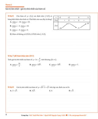 8
Theme 3
Giá trị lớn nhất – giá trị nhỏ nhất của hàm số
Group học |2K7 Xuất Phát Sớm | Quyết Đỗ Nguyện Vọng I 2025 🍀 | fb.com/groups/boner2k7
Ví dụ 6 Cho hàm số  
y f x
 xác định trên  
5;5
 có
bảng biến thiên như hình vẽ. Phát biểu nào sau đây là đúng?
A.
   
5;5 5;5
min 10; max 10.
y y
 
  
B.
   
5;5 5;5
min 5; max 10.
y y
 
  
C.
   
5;5 5;5
min 5; max 0.
y y
 
  
D. Hàm số không có GTLN, GTNN trên  
5;5 .

Ví dụ 7 (đề tham khảo năm 2017)
Tính giá trị nhỏ nhất của hàm số 2
4
3
y x
x
  trên khoảng  
0; .
A.
 
0;
33
min
5
y

 . B.
 
3
0;
min 2 9
y

 . C.
 
3
0;
min 3 9
y

 . D.
 
0;
min 7
y

 .
Ví dụ 8 Giá trị nhỏ nhất của hàm số 4 3
y x
   trên tập xác định của nó là
A. 2 3.
 B. 2 3. C. 0. D. 3.
x
f’(x)
–5
f (x)
10
–2 0
+
+
–5
0 –
0
5
–10
0
________________________________________________________________________________________________________________________________________________________________________________________________________________________________________________________________________________________________________________________________________________________________________
________________________________________________________________________________________________________________________________________________________________________________________________________________________________________________________________________________________________________________________________________________________________________
________________________________________________________________________________________________________________________________________________________________________________________________________________________________________________________________________________________________________________________________________________________________________
________________________________________________________________________________________________________________________________________________________________________________________________________________________________________________________________________________________________________________________________________________________________________
________________________________________________________________________________________________________________________________________________________________________________________________________________________________________________________________________________________________________________________________________________________________________
________________________________________________________________________________________________________________________________________________________________________________________________________________________________________________________________________________________________________________________________________________________________________
________________________________________________________________________________________________________________________________________________________________________________________________________________________________________________________________________________________________________________________________________________________________________
________________________________________________________________________________________________________________________________________________________________________________________________________________________________________________________________________________________________________________________________________________________________________
________________________________________________________________________________________________________________________________________________________________________________________________________________________________________________________________________________________________________________________________________________________________________
________________________________________________________________________________________________________________________________________________________________________________________________________________________________________________________________________________________________________________________________________________________________________
________________________________________________________________________________________________________________________________________________________________________________________________________________________________________________________________________________________________________________________________________________________________________
________________________________________________________________________________________________________________________________________________________________________________________________________________________________________________________________________________________________________________________________________________________________________
________________________________________________________________________________________________________________________________________________________________________________________________________________________________________________________________________________________________________________________________________________________________________
________________________________________________________________________________________________________________________________________________________________________________________________________________________________________________________________________________________________________________________________________________________________________
________________________________________________________________________________________________________________________________________________________________________________________________________________________________________________________________________________________________________________________________________________________________________
________________________________________________________________________________________________________________________________________________________________________________________________________________________________________________________________________________________________________________________________________________________________________
________________________________________________________________________________________________________________________________________________________________________________________________________________________________________________________________________________________________________________________________________________________________________
________________________________________________________________________________________________________________________________________________________________________________________________________________________________________________________________________________________________________________________________________________________________________
________________________________________________________________________________________________________________________________________________________________________________________________________________________________________________________________________________________________________________________________________________________________________
________________________________________________________________________________________________________________________________________________________________________________________________________________________________________________________________________________________________________________________________________________________________________
________________________________________________________________________________________________________________________________________________________________________________________________________________________________________________________________________________________________________________________________________________________________________
________________________________________________________________________________________________________________________________________________________________________________________________________________________________________________________________________________________________________________________________________________________________________
________________________________________________________________________________________________________________________________________________________________________________________________________________________________________________________________________________________________________________________________________________________________________
________________________________________________________________________________________________________________________________________________________________________________________________________________________________________________________________________________________________________________________________________________________________________
________________________________________________________________________________________________________________________________________________________________________________________________________________________________________________________________________________________________________________________________________________________________________
________________________________________________________________________________________________________________________________________________________________________________________________________________________________________________________________________________________________________________________________________________________________________
________________________________________________________________________________________________________________________________________________________________________________________________________________________________________________________________________________________________________________________________________________________________________
________________________________________________________________________________________________________________________________________________________________________________________________________________________________________________________________________________________________________________________________________________________________________
________________________________________________________________________________________________________________________________________________________________________________________________________________________________________________________________________________________________________________________________________________________________________
________________________________________________________________________________________________________________________________________________________________________________________________________________________________________________________________________________________________________________________________________________________________________
________________________________________________________________________________________________________________________________________________________________________________________________________________________________________________________________________________________________________________________________________________________________________
________________________________________________________________________________________________________________________________________________________________________________________________________________________________________________________________________________________________________________________________________________________________________
________________________________________________________________________________________________________________________________________________________________________________________________________________________________________________________________________________________________________________________________________________________________________
________________________________________________________________________________________________________________________________________________________________________________________________________________________________________________________________________________________________________________________________________________________________________
________________________________________________________________________________________________________________________________________________________________________________________________________________________________________________________________________________________________________________________________________________________________________
________________________________________________________________________________________________________________________________________________________________________________________________________________________________________________________________________________________________________________________________________________________________________
________________________________________________________________________________________________________________________________________________________________________________________________________________________________________________________________________________________________________________________________________________________________________
________________________________________________________________________________________________________________________________________________________________________________________________________________________________________________________________________________________________________________________________________________________________________
________________________________________________________________________________________________________________________________________________________________________________________________________________________________________________________________________________________________________________________________________________________________________
________________________________________________________________________________________________________________________________________________________________________________________________________________________________________________________________________________________________________________________________________________________________________
________________________________________________________________________________________________________________________________________________________________________________________________________________________________________________________________________________________________________________________________________________________________________
________________________________________________________________________________________________________________________________________________________________________________________________________________________________________________________________________________________________________________________________________________________________________
________________________________________________________________________________________________________________________________________________________________________________________________________________________________________________________________________________________________________________________________________________________________________
________________________________________________________________________________________________________________________________________________________________________________________________________________________________________________________________________________________________________________________________________________________________________
________________________________________________________________________________________________________________________________________________________________________________________________________________________________________________________________________________________________________________________________________________________________________
________________________________________________________________________________________________________________________________________________________________________________________________________________________________________________________________________________________________________________________________________________________________________
________________________________________________________________________________________________________________________________________________________________________________________________________________________________________________________________________________________________________________________________________________________________________
________________________________________________________________________________________________________________________________________________________________________________________________________________________________________________________________________________________________________________________________________________________________________
________________________________________________________________________________________________________________________________________________________________________________________________________________________________________________________________________________________________________________________________________________________________________
________________________________________________________________________________________________________________________________________________________________________________________________________________________________________________________________________________________________________________________________________________________________________
 