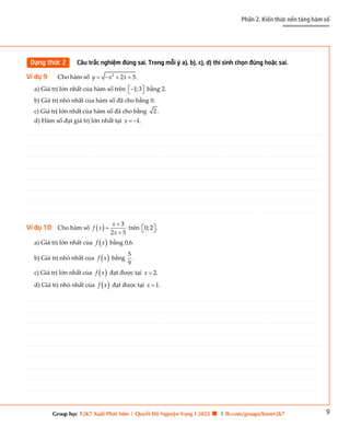 9
Phần 2. Kiến thức nền tảng hàm số
Group học |2K7 Xuất Phát Sớm | Quyết Đỗ Nguyện Vọng I 2025 🍀 | fb.com/groups/boner2k7
Dạng thức 2 Câu trắc nghiệm đúng sai. Trong mỗi ý a), b), c), d) thí sinh chọn đúng hoặc sai.
Ví dụ 9 Cho hàm số 2
2 3.
y x x
   
a) Giá trị lớn nhất của hàm số trên 1;3
 

  bằng 2.
b) Giá trị nhỏ nhất của hàm số đã cho bằng 0.
c) Giá trị lớn nhất của hàm số đã cho bằng 2.
d) Hàm số đạt giá trị lớn nhất tại 1.
x  
Ví dụ 10 Cho hàm số   3
2 5
x
f x
x



trên 0;2 .
 
 
a) Giá trị lớn nhất của  
f x bằng 0,6.
b) Giá trị nhỏ nhất của  
f x bằng
5
.
9
c) Giá trị lớn nhất của  
f x đạt được tại 2.
x 
d) Giá trị nhỏ nhất của  
f x đạt được tại 1.
x 
________________________________________________________________________________________________________________________________________________________________________________________________________________________________________________________________________________________________________________________________________________________________________
________________________________________________________________________________________________________________________________________________________________________________________________________________________________________________________________________________________________________________________________________________________________________
________________________________________________________________________________________________________________________________________________________________________________________________________________________________________________________________________________________________________________________________________________________________________
________________________________________________________________________________________________________________________________________________________________________________________________________________________________________________________________________________________________________________________________________________________________________
________________________________________________________________________________________________________________________________________________________________________________________________________________________________________________________________________________________________________________________________________________________________________
________________________________________________________________________________________________________________________________________________________________________________________________________________________________________________________________________________________________________________________________________________________________________
________________________________________________________________________________________________________________________________________________________________________________________________________________________________________________________________________________________________________________________________________________________________________
________________________________________________________________________________________________________________________________________________________________________________________________________________________________________________________________________________________________________________________________________________________________________
________________________________________________________________________________________________________________________________________________________________________________________________________________________________________________________________________________________________________________________________________________________________________
________________________________________________________________________________________________________________________________________________________________________________________________________________________________________________________________________________________________________________________________________________________________________
________________________________________________________________________________________________________________________________________________________________________________________________________________________________________________________________________________________________________________________________________________________________________
________________________________________________________________________________________________________________________________________________________________________________________________________________________________________________________________________________________________________________________________________________________________________
________________________________________________________________________________________________________________________________________________________________________________________________________________________________________________________________________________________________________________________________________________________________________
________________________________________________________________________________________________________________________________________________________________________________________________________________________________________________________________________________________________________________________________________________________________________
________________________________________________________________________________________________________________________________________________________________________________________________________________________________________________________________________________________________________________________________________________________________________
________________________________________________________________________________________________________________________________________________________________________________________________________________________________________________________________________________________________________________________________________________________________________
________________________________________________________________________________________________________________________________________________________________________________________________________________________________________________________________________________________________________________________________________________________________________
________________________________________________________________________________________________________________________________________________________________________________________________________________________________________________________________________________________________________________________________________________________________________
________________________________________________________________________________________________________________________________________________________________________________________________________________________________________________________________________________________________________________________________________________________________________
________________________________________________________________________________________________________________________________________________________________________________________________________________________________________________________________________________________________________________________________________________________________________
________________________________________________________________________________________________________________________________________________________________________________________________________________________________________________________________________________________________________________________________________________________________________
________________________________________________________________________________________________________________________________________________________________________________________________________________________________________________________________________________________________________________________________________________________________________
________________________________________________________________________________________________________________________________________________________________________________________________________________________________________________________________________________________________________________________________________________________________________
________________________________________________________________________________________________________________________________________________________________________________________________________________________________________________________________________________________________________________________________________________________________________
________________________________________________________________________________________________________________________________________________________________________________________________________________________________________________________________________________________________________________________________________________________________________
________________________________________________________________________________________________________________________________________________________________________________________________________________________________________________________________________________________________________________________________________________________________________
________________________________________________________________________________________________________________________________________________________________________________________________________________________________________________________________________________________________________________________________________________________________________
________________________________________________________________________________________________________________________________________________________________________________________________________________________________________________________________________________________________________________________________________________________________________
________________________________________________________________________________________________________________________________________________________________________________________________________________________________________________________________________________________________________________________________________________________________________
________________________________________________________________________________________________________________________________________________________________________________________________________________________________________________________________________________________________________________________________________________________________________
________________________________________________________________________________________________________________________________________________________________________________________________________________________________________________________________________________________________________________________________________________________________________
________________________________________________________________________________________________________________________________________________________________________________________________________________________________________________________________________________________________________________________________________________________________________
________________________________________________________________________________________________________________________________________________________________________________________________________________________________________________________________________________________________________________________________________________________________________
________________________________________________________________________________________________________________________________________________________________________________________________________________________________________________________________________________________________________________________________________________________________________
________________________________________________________________________________________________________________________________________________________________________________________________________________________________________________________________________________________________________________________________________________________________________
________________________________________________________________________________________________________________________________________________________________________________________________________________________________________________________________________________________________________________________________________________________________________
________________________________________________________________________________________________________________________________________________________________________________________________________________________________________________________________________________________________________________________________________________________________________
________________________________________________________________________________________________________________________________________________________________________________________________________________________________________________________________________________________________________________________________________________________________________
________________________________________________________________________________________________________________________________________________________________________________________________________________________________________________________________________________________________________________________________________________________________________
 