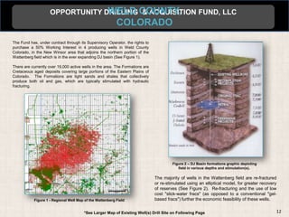 OPPORTUNITY DRILLING COUNTY,
                                  WELD & ACQUISITION FUND, LLC
                                                           COLORADO
The Fund has, under contract through its Supervisory Operator, the rights to
purchase a 50% Working Interest in 4 producing wells in Weld County
Colorado, in the New Winsor area that adjoins the northern portion of the
Wattenberg field which is in the ever expanding DJ basin (See Figure 1).

There are currently over 19,000 active wells in the area. The Formations are
Cretaceous aged deposits covering large portions of the Eastern Plains of
Colorado. The Formations are tight sands and shales that collectively
produce both oil and gas, which are typically stimulated with hydraulic
fracturing.




                                                                                        Figure 2 – DJ Basin formations graphic depicting
                                                                                           field in various depths and stimulation(s).

                                                                               The majority of wells in the Wattenberg field are re-fractured
                                                                               or re-stimulated using an elliptical model, for greater recovery
                                                                               of reserves (See Figure 2). Re-fracturing and the use of low
                                                                               cost "slick-water fracs" (as opposed to a conventional "gel-
            Figure 1 - Regional Well Map of the Wattenberg Field               based fracs") further the economic feasibility of these wells.


                                        *See Larger Map of Existing Well(s) Drill Site on Following Page                                      12
 