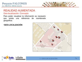 Pág. 33 - GEO-LOCALIZACIÓN
Proyecto FALCONES
REALIDAD AUMENTADA
Geo-localización: Concepto
Para poder visualizar la información es necesario
que exista una referencia de coordenada
geográfica:
•GEO-LOCALIZACIÓN
 