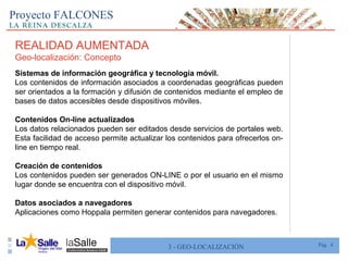 Pág. 43 - GEO-LOCALIZACIÓN
Proyecto FALCONES
REALIDAD AUMENTADA
Geo-localización: Concepto
Sistemas de información geográfica y tecnología móvil.
Los contenidos de información asociados a coordenadas geográficas pueden
ser orientados a la formación y difusión de contenidos mediante el empleo de
bases de datos accesibles desde dispositivos móviles.
Contenidos On-line actualizados
Los datos relacionados pueden ser editados desde servicios de portales web.
Esta facilidad de acceso permite actualizar los contenidos para ofrecerlos on-
line en tiempo real.
Creación de contenidos
Los contenidos pueden ser generados ON-LINE o por el usuario en el mismo
lugar donde se encuentra con el dispositivo móvil.
Datos asociados a navegadores
Aplicaciones como Hoppala permiten generar contenidos para navegadores.
 