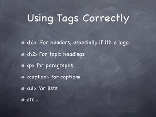 Using Tags Correctly

<h1> For headers, especially if it’s a logo.

<h2> For topic headings

<p> for paragraphs

<caption> for captions

<ul> for lists

etc...