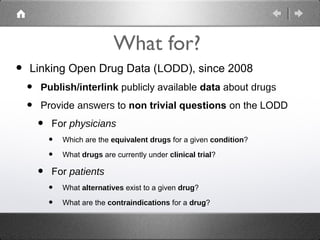 What for?
•   Linking Open Drug Data (LODD), since 2008
    •   Publish/interlink publicly available data about drugs

    •   Provide answers to non trivial questions on the LODD

        •   For physicians
            •   Which are the equivalent drugs for a given condition?

            •   What drugs are currently under clinical trial?

        •   For patients
            •   What alternatives exist to a given drug?

            •   What are the contraindications for a drug?
 