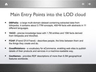 Main Entry Points into the LOD cloud
•   DBPedia - a large multi-domain dataset containing extracted data from
    Wikipedia; it contains about 3.77M concepts, 400+M facts with abstracts in 11
    different languages.

•   YAGO - precise knowledge base with 1.7M entities and 15M facts derived
    from Wikipedia and WordNet.

•   FOAF (Friend Of A Friend) - describes people, the links between them and
    the things they create and do.

•   GoodRelations - a vocabulary for eCommerce, enabling web sites to publish
    details of their products and services in a machine-readable way.

•   GeoNames - provides RDF descriptions of more than 6.5M geographical
    features worldwide.
 