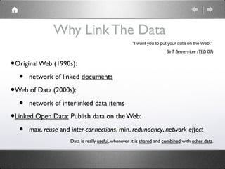 Why Link The Data
                                                     “I want you to put your data on the Web.”
                                                                      Sir T. Berners-Lee (TED’07)


•Original Web (1990s):
   • network of linked documents
•Web of Data (2000s):
   • network of interlinked data items
•Linked Open Data: Publish data on the Web:
   • max. reuse and inter-connections, min. redundancy, network effect
                     Data is really useful, whenever it is shared and combined with other data.
 