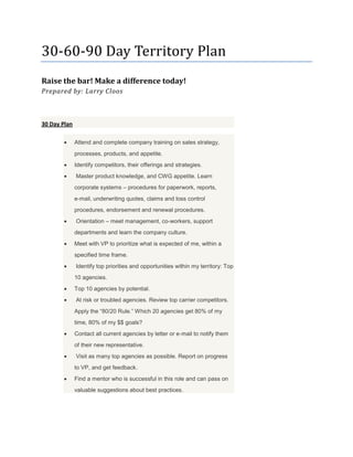 30‐60‐90 Day Territory Plan
Raise the bar! Make a difference today!
Prepared by: Larry Cloos



30 Day Plan

              Attend and complete company training on sales strategy,
              processes, products, and appetite.
              Identify competitors, their offerings and strategies.
              Master product knowledge, and RPS appetite. Learn
              corporate systems – procedures for paperwork, reports,
              e‐mail, underwriting quotes, claims and loss control
              procedures, endorsement and renewal procedures.
              Orientation – meet management, co‐workers, support
              departments and learn the company culture.
              Meet with VP to prioritize what is expected of me, within a
              specified time frame.
              Identify top priorities and opportunities within my territory: Top
              10 agencies.
              Top 10 agencies by potential.
              At risk or troubled agencies. Review top carrier competitors.
              Apply the “80/20 Rule.” Which 20 agencies get 80% of my
              time, 80% of my $$ goals?
              Contact all current agencies by letter or e‐mail to notify them
              of their new representative.
              Visit as many top agencies as possible. Report on progress
              to VP, and get feedback.
              Find a mentor who is successful in this role and can pass on
              valuable suggestions about best practices.
 