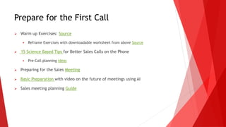 Prepare for the First Call
 Warm up Exercises: Source
 Reframe Exercises with downloadable worksheet from above Source
 15 Science Based Tips for Better Sales Calls on the Phone
 Pre-Call planning ideas
 Preparing for the Sales Meeting
 Basic Preparation with video on the future of meetings using AI
 Sales meeting planning Guide
 