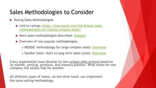 Sales Methodologies to Consider
 Rating Sales Methodologies
 Link to ratings: https://now.iseeit.com/the-8-best-sales-
methodologies-for-closing-complex-deals/
 More sales methodologies described: Hubspot
 Overview of two popular methodologies
 MEDDIC methodology for large complex deals: Overview
 Sandler Sales: short to long term sales cycles: Overview
Every organization must develop its own unique sales process based on
its market, vertical, products, and industry position. What works for one
company will totally flop for another.
All different types of teams, on the other hand, can implement
the same selling methodology.
 