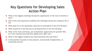 Key Questions for Developing Sales
Action Plan
 What is the biggest challenge facing the organization in the next 6 months or
year?
 How is this role expected to address this challenge facing the company? (Or is
it?)
 What does he or she absolutely need you to accomplish in the first 90 days?
 What would he or she like you to do beyond that in the first 90 days?
 What is the most promising, yet unexploited, opportunity for growth? Why
isn’t the company pursuing that opportunity right now?
 What is the biggest problem you need solved by (this job title) ?
 Is this position focused on new projects, turnarounds/realignments, or
sustaining success?
 