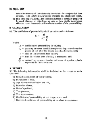 IS:3085-1965
4
should be made and the necessary correction for evaporation loss
applied. The inflow measurement provides an additional check.
It is very important that the specimen surface is carefully prepared
by sand blasting or chiselling, as even a thin highly -impervious
skin can result in considerable underestimation of the permeability.
8. CALCULATION
8.1 The coefficient of permeability shall be caIculated as follows:
where
K = coefficient of permeability in cm/set;
Q = quantity of water in millilitres percolating over the entire
period of test after the steady state has been reached;
A = area of the specimen face in cm*;
T = time in seconds over which Q is measured; and
H
- = ratio of the pressure head to thickness of specimen, both
L expressed in the same units.
9. REPORT
9.1 The following information shall be included in the report on each
specimen:
a) Identification mark of the specimen,
b) Particulars of mix,
cj Age at commencement of the test,
d) Duration of test,
e) Size of specimen,
f) Test pressure,
g) Test temperature,
11) Coefficient of permeability at test temperature, and
j) Corrected coefficient of permeability at standard temperature,
10
 