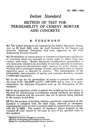 IS:3085 - 1965
Indian Standard
METHOD OF TEST FOR
PERMEABILITY OF CEMENT
AND CONCRETE
MORTAR
0. FOREWORD
0.1This Indian Standard was adopted by the Indian Standards Institu-
tion on 20 April 1965, after the draft finalized by the Cement and
Concrete Sectional Committee had been approved by the Civil
Engineering Division Council.
0.2 Permeability of cement mortar or concrete is of particular significance
in structures which are intended to retain water or which come into
contact with water. Besides functional considerations, permeability is
also intimately related to the durability of concrete, specially its resistance
,against progressive deterioration under exposure to severe climate, and
leaching due to prolonged seepage of water, particularly when it contains
aggressive gases or minerals in solution. The determination of the
permeability characteristics of mortar and concrete, therefore, assumes
considerable importance.
0.3 As the test for the permeability of mortar or concrete falls outside
the scope of IS : 516-1959* and IS : 1199-19591_ and in view of its great
importance, the Sectional Committee took up the formulation of this
standard.
0.4 In the preparation of this standard, due weightage has been given to
the need for international co-ordination among standards prevailing in
different countries and the practices that are at present being followed
in the country in this field.
0.5 For the purpose of deciding whether a particular requirement of this
standard is complied with, the final value, observed or calculated,
expressing the result of a test or analysis, shall be rounded off in accordance
with IS : 2-1960$. The number of significant places retained in the
rounded off value should be the same as that of the specified value in
this standard.
*Method of test for strength of concrete.
tMethod of sampling and analysis of concrete.
$Rules for rounding off numerjcsl values ( revised L
3
 