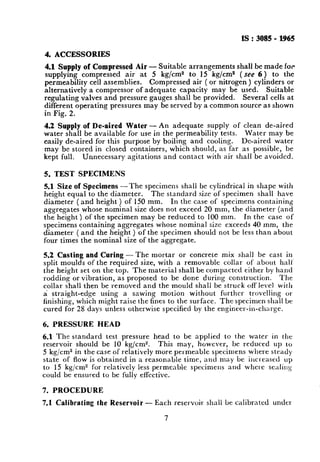 IS:3085 - 1965
4. ACCESSORIES
4.1 Supply of Compressed Air - Suitable arrangements shall be made for
supplying compressed air at 5 kg/cm2 to 15 kg/cm2 ( see 6 ) to the
permeability cell assemblies. Compressed air ( or nitrogen ) cylinders or
alternatively a compressor of adequate capacity may be used. Suitable
regulating valves and pressure gauges shall be provided. Several cells at
different operating pressures may be served by a common source as shown
in Fig. 2.
4.2 Supply of De-aired Water - An adequate supply of clean de-aired
water shall be available for use in the permeability tests. Water may be
easily de-aired for this purpose by boiling and cooling. De-aired water
may be stored in closed containers, which should, as far as possible, be
kept full. Unnecessary agitations and contact with air shall be avoided.
5. TEST SPECIMENS
5.1 Size of Specimens -The specimens shall be cylindrical in shape with
height equal to the diameter. The standard size of specimen shall have
diameter ( and height ) of 150 mm. In the case of specimens containing
aggregates whose nominal size does not exceed 20 mm, the diameter (and
the height) of the specimen may be reduced to 100 mm. In the case of
specimens containing aggregates whose nominal size exceeds 40 mm, the
diameter (and the height ) of the specimen should not be less than about
four times the nominal size of the aggregate.
5.2 Casting and Curing - The mortar or concrete mix shall be cast in
split moulds of the required size, with a removable collar of about hall’
the height set on the top. The material shall be compacted either by hand
rodding or vibration, as proposed to be done during construction. The
collar shall then be removed and the mould shall be struck offlevel with
a straight-edge using a sawing motion without further trovelling OI
finishing, which might raise the fines to the surface. The specimen shall be
cured for 28 days unless otherwise specified by the engineer-in-charge.
6. PRESSURE HEAD
6.1 The standard test pressure head to be applied to the water in the
reservoir should be 10 kg/cm”. This may, however, be reduced up to
5 kg/cm2 in the case of relatively more pel,meable specimens where steady
state of flow is obtained in a reasonable time, and may be increased up
to 15 kg/cm” for relatively less permeable specimens and whe1.e senlillg
could be ensured to be fully elfectivc.
7. PROCEDURE
7.1 Calibrating the Reservoir - Each reservoir shall be calibrated uncle1
7
 