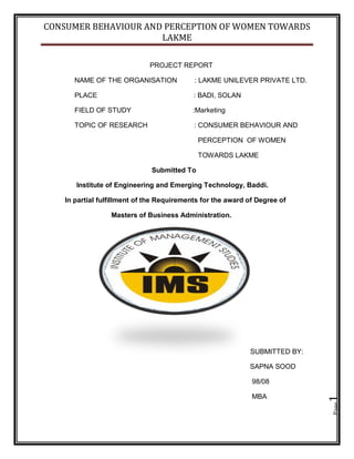 CONSUMER BEHAVIOUR AND PERCEPTION OF WOMEN TOWARDS
LAKME
Page1
PROJECT REPORT
NAME OF THE ORGANISATION : LAKME UNILEVER PRIVATE LTD.
PLACE : BADI, SOLAN
FIELD OF STUDY :Marketing
TOPIC OF RESEARCH : CONSUMER BEHAVIOUR AND
PERCEPTION OF WOMEN
TOWARDS LAKME
Submitted To
Institute of Engineering and Emerging Technology, Baddi.
In partial fulfillment of the Requirements for the award of Degree of
Masters of Business Administration.
SUBMITTED BY:
SAPNA SOOD
98/08
MBA
 