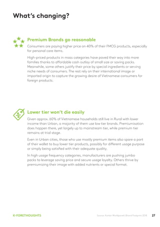 27K-FORETHOUGHTS
What’s changing?
Premium Brands go reasonable
Lower tier won’t die easily
Source: Kantar Worldpanel | Brand Footprint 2018
Consumers are paying higher price on 40% of their FMCG products, especially
for personal care items.
High-priced products in mass categories have paved their way into more
families thanks to affordable cash outlay of small size or saving packs.
Meanwhile, some others justify their price by special ingredients or serving
niche needs of consumers. The rest rely on their international image or
imported origin to capture the growing desire of Vietnamese consumers for
foreign products.
Given approx. 60% of Vietnamese households still live in Rural with lower
income than Urban, a majority of them use low tier brands. Premiumisation
does happen there, yet largely up to mainstream tier, while premium tier
remains at trial stage.
Even in Urban cities, those who use mostly premium items also spare a part
of their wallet to buy lower tier products, possibly for different usage purpose
or simply being satisfied with their adequate quality.
In high usage frequency categories, manufacturers are pushing jumbo
packs to leverage saving price and secure usage loyalty. Others thrive by
premiumizing their image with added nutrients or special format.
 