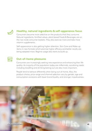 Healthy, natural ingredients & self-apperance focus
Consumers become more selective on the products that they consume.
Natural ingredients, fortified values, plant based Foods & Beverages are on
the rise inside consumer baskets. They also exercise more and take more
vitamin supplements.
Self-appearance is also getting higher attention. Skin Care and Make-up
items in new formats which promise higher efficacy and better results are
being adopted more. Regime usage also starts to build up.
Out-of-home pleasures
Consumers are increasingly seeking new experience and enhancing their life
quality. As majority of the population today are millennials, socializing needs
including travelling and drinking/eating out are also more important.
People tend to behave differently when being out-of-home. Also, the
product choice, price range and channel selection vary by gender, age and
consumption occasions with lower brand loyalty, and stronger impulsiveness.
41K-FORETHOUGHTSK-FORETHOUGHTS
 