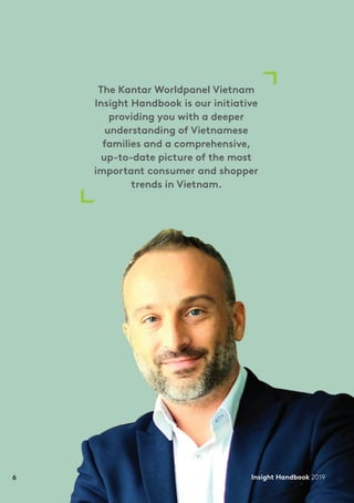 6 Insight Handbook 2019
The Kantar Worldpanel Vietnam
Insight Handbook is our initiative
providing you with a deeper
understanding of Vietnamese
families and a comprehensive,
up-to-date picture of the most
important consumer and shopper
trends in Vietnam.
Insight Handbook 20196
 