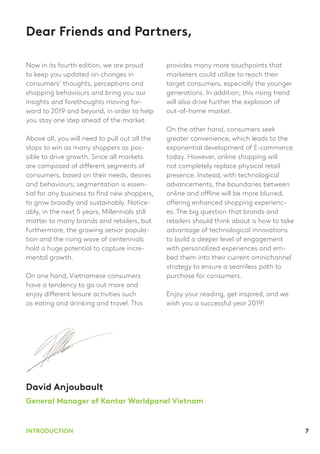 7INTRODUCTION
Dear Friends and Partners,
Now in its fourth edition, we are proud
to keep you updated on changes in
consumers’ thoughts, perceptions and
shopping behaviours and bring you our
insights and forethoughts moving for-
ward to 2019 and beyond, in order to help
you stay one step ahead of the market.
Above all, you will need to pull out all the
stops to win as many shoppers as pos-
sible to drive growth. Since all markets
are composed of different segments of
consumers, based on their needs, desires
and behaviours; segmentation is essen-
tial for any business to find new shoppers,
to grow broadly and sustainably. Notice-
ably, in the next 5 years, Millennials still
matter to many brands and retailers, but
furthermore, the growing senior popula-
tion and the rising wave of centennials
hold a huge potential to capture incre-
mental growth.
On one hand, Vietnamese consumers
have a tendency to go out more and
enjoy different leisure activities such
as eating and drinking and travel. This
provides many more touchpoints that
marketers could utilize to reach their
target consumers, especially the younger
generations. In addition, this rising trend
will also drive further the explosion of
out-of-home market.
On the other hand, consumers seek
greater convenience, which leads to the
exponential development of E-commerce
today. However, online shopping will
not completely replace physical retail
presence. Instead, with technological
advancements, the boundaries between
online and offline will be more blurred,
offering enhanced shopping experienc-
es. The big question that brands and
retailers should think about is how to take
advantage of technological innovations
to build a deeper level of engagement
with personalized experiences and em-
bed them into their current omnichannel
strategy to ensure a seamless path to
purchase for consumers.
Enjoy your reading, get inspired, and we
wish you a successful year 2019!
David Anjoubault
General Manager of Kantar Worldpanel Vietnam
 