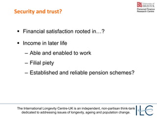 The International Longevity Centre-UK is an independent, non-partisan think-tank
dedicated to addressing issues of longevity, ageing and population change.
Security and trust?
 Financial satisfaction rooted in…?
 Income in later life
– Able and enabled to work
– Filial piety
– Established and reliable pension schemes?
 