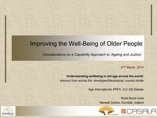 Improving the Well-Being of Older People
Considerations on a Capability Approach to ‘Ageing and Justice’.
31th March 2014
Understanding wellbeing in old age across the world:
lessons from across the ‘developed/developing’ country divide
Age International, PRFC, ILC-UK Debate
Rodd Bond mriai
Netwell Centre, Dundalk, Ireland
 