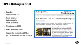 3PAR History in Brief
9 HP Confidential
– Based in
Silicon Valley, CA
– Initial funding
by leading VCs
and IT providers
– Shipping since 2002
– IPO in November 2007
– Acquired in September 2010 as
part of converged storage strategy
 