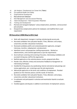 vii. Job Analysis / Development via Career link (Taleo)
viii. Occupational Health and Safety
ix. Organizational Development
x. Recruitment and Selection
xi. Risk Management and Succession Planning
xii. Talent Development / Talent Acquisition /Retention
xiii. Training and Development
xiv. Planned and managed employees’ salary compensation, promotion, and occasional
job evaluation.
xv. Designed new compensation policies for employees and modified them as per
requirement.
HR Executive ( 2006 May to2011 Sep)
 Work with department managers in writing and placing job vacancy ads.
 Recruited candidates form job portal Naukari, Times, Monsters and campus,
universities and other educational institutions.
 Reviewed candidates profile and contacted potential applicants, arranged
interviews, transfers, redeployment and placement.
 Identified current and prospective staffing requirements. Worked on
advertisements, and screened applications as per the requirements.
 Assist with pre-screening and screening of resumes, interviewing candidates and
assisted in hiring new staff for the organization.
 Notified applicants on the selection process results, prepared job offers.
 Provide clear, effective, timely and constructive feedback to management on
interviewing techniques
 Handled the hiring process by coordinating internal and external job postings and
review applications, pre- screening as per the job requirements.
 Advised job applicants on the terms and conditions of employment. Provided
guidance on the interview process and the rounds of interview.
 Recruited candidates form job portal Naukari, Times, Monsters and campus,
universities and other educational institutions.
 Co-ordinated and participated in selection and examination boards to evaluate
candidates.
 Handled appeals and disputes in addition to termination of employment process.
 