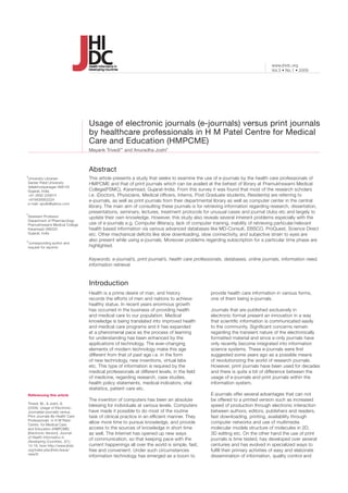 Vol.3 • No.1 • 2009
www.jhidc.org
This article presents a study that seeks to examine the use of e-journals by the health care professionals of
HMPCME and that of print journals which can be availed at the behest of library at Pramukhswami Medical
College(PSMC), Karamsad, Gujarat-India. From this survey it was found that most of the research scholars
i.e. (Doctors, Physicians, Medical officers, Interns, Post Graduate students, Residents) are referring to
e-journals, as well as print journals from their departmental library as well as computer center in the central
library. The main aim of consulting these journals is for retrieving information regarding research, dissertation,
presentations, seminars, lectures, treatment protocols for unusual cases and journal clubs etc and largely to
update their own knowledge. However, this study also reveals several inherent problems especially with the
use of e-journals e.g. Computer illiteracy, lack of computer training, inability of retrieving particular/relevant
health based information via various advanced databases like MD-Consult, EBSCO, ProQuest, Science Direct
etc. Other mechanical deficits like slow downloading, slow connectivity, and subjective strain to eyes are
also present while using e-journals. Moreover problems regarding subscription for a particular time phase are
highlighted.
Usage of electronic journals (e-journals) versus print journals
by healthcare professionals in H M Patel Centre for Medical
Care and Education (HMPCME)
Abstract
Mayank Trivedi
a
* and Anuradha Joshi
b
Introduction
Referencing this article
Trivedi, M., & Joshi, A.
(2009). Usage of Electronic-
Journals(e-journals) versus
Print Journals By Health Care
Professionals in H M Patel
Centre for Medical Care
and Education (HMPCME)
[Electronic Version]. Journal
of Health Informatics in
Developing Countries, 3(1),
13-16, from http://www.jhidc.
org/index.php/jhidc/issue/
view/6
a
University Librarian
	Sardar Patel University
	Vallabhvidyanagar-388120
	Gujarat, India
	+91 2692 226874		
	+919426952224
	e-mail: spulib@yahoo.com
	
b
Assistant Professor
	Department of Pharmacology
	Pramukhswami Medical College
	Karamsad-388325
	Gujarat, India
*corresponding author and
request for reprints
Health is a prime desire of man, and history
records the efforts of men and nations to achieve
healthy status. In recent years enormous growth
has occurred in the business of providing health
and medical care to our population. Medical
knowledge is being translated into improved health
and medical care programs and it has expanded
at a phenomenal pace as the process of learning
for understanding has been enhanced by the
applications of technology. The ever-changing
elements of modern technology make this age
different from that of past age i.e. in the form
of new technology, new inventions, virtual labs
etc. This type of information is required by the
medical professionals at different levels, in the field
of medicine, regarding research, case studies,
health policy statements, medical indicators, vital
statistics, patient care etc.
The invention of computers has been an absolute
blessing for individuals at various levels. Computers
have made it possible to do most of the routine
task of clinical practice in an efficient manner. They
allow more time to pursue knowledge, and provide
access to the sources of knowledge in short time
as well. The Internet has opened up new ways
of communication, so that keeping pace with the
current happenings all over the world is simple, fast,
free and convenient. Under such circumstances
information technology has emerged as a boom to
Keywords: e-journal/s, print journal/s, health care professionals, databases, online journals, information need,
information retrieval.
provide health care information in various forms,
one of them being e-journals.
Journals that are published exclusively in
electronic format present an innovation in a way
that scientific information is communicated easily
to the community. Significant concerns remain
regarding the transient nature of the electronically
formatted material and since e-only journals have
only recently become integrated into information
science systems. These e-journals were first
suggested some years ago as a possible means
of revolutionizing the world of research journals.
However, print journals have been used for decades
and there is quite a bit of difference between the
usage of e-journals and print journals within the
information system.
E-journals offer several advantages that can not
be offered to a printed version such as increased
speed of production through electronic interaction
between authors, editors, publishers and readers,
fast downloading, printing, availability through
computer networks and use of multimedia
molecular models structure of molecules in 2D,
3D editing etc. On the other hand the use of print
journals is time tested, has developed over several
centuries and has evolved in specialized ways to
fulfill their primary activities of easy and elaborate
dissemination of information, quality control and
 