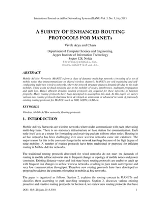 International Journal on AdHoc Networking Systems (IJANS) Vol. 3, No. 3, July 2013
DOI : 10.5121/ijans.2013.3301 1
A SURVEY OF ENHANCED ROUTING
PROTOCOLS FOR MANETs
Vivek Arya and Charu
Department of Computer Science and Engineering,
Jaypee Institute of Information Technology
Sector 128, Noida
88vivekarya@gmail.com,
charu.kumar@jiit.ac.in.
ABSTRACT
Mobile Ad Hoc Networks (MANETs) form a class of dynamic multi-hop networks consisting of a set of
mobile nodes that intercommunicate on shared wireless channels. MANETs are self-organizing and self-
configuring multi-hop wireless networks, where the network structure changes dynamically due to the node
mobility. There exists no fixed topology due to the mobility of nodes, interference, multipath propagation
and path loss. Hence efficient dynamic routing protocols are required for these networks to function
properly. Many routing protocols have been developed to accomplish this task. In this paper we survey
various new routing protocols that have been developed as extensions or advanced versions of previously
existing routing protocols for MANETs such as DSR, AODV, OLSR etc.
KEYWORDS
Wireless, Mobile Ad Hoc networks, Routing protocols
1. INTRODUCTION
Mobile Ad Hoc Networks are wireless networks where nodes communicate with each other using
multi-hop links. There is no stationary infrastructure or base station for communication. Each
node itself acts as a router for forwarding and receiving packets to/from other nodes. Routing in
ad hoc networks has been challenging ever since wireless networks came into existence. The
major reason for this is the constant change in the network topology because of the high degree of
node mobility. A number of routing protocols have been established or proposed for efficient
routing in Mobile Ad Hoc networks.
The traditional routing protocols developed for wired networks do not meet the demands of
routing in mobile ad hoc networks due to frequent change in topology of mobile nodes and power
constraint. Existing distance-vector and link-state based routing protocols are unable to catch up
with frequent link changes in ad hoc wireless networks, resulting in poor route convergence and
very low communication throughput. Therefore new routing protocols have been developed or
proposed to address the concerns of routing in mobile ad hoc networks.
The paper is organized as follows. Section 2, explains the routing concept in MANETs and
classifies them according to path searching strategies. Section 3, discusses various existing
proactive and reactive routing protocols. In Section 4, we review new routing protocols that have
 