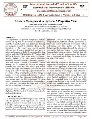 @ IJTSRD | Available Online @ www.ijtsrd.com
ISSN No: 2456
International
Research
Memory Management in BigData: A Perpective View
Bhavna Bharti
1
PG Scholar,
Department of CSE,
ABSTRACT
The requirement to perform complicated statistic
analysis of big data by institutions of engineering,
scientific research, health care, commerce, banking
and computer research is immense. However, the
limitations of the widely used current desktop
software like R, excel, minitab and spss gives a
researcher limitation to deal with big data and big data
analytic tools like IBM BigInsight, HP Vertica, SAP
HANA & Pentaho come at an overpriced license.
Apache Hadoop is an open source distributed
computing framework that uses commodity hardware.
With this project, I intend to collaborate Apache
Hadoop and R software to develop an an
platform that stores big data (using open source
Apache Hadoop) and perform statistical analysis
(using open source R software).Due to the limitations
of vertical scaling of computer unit, data storage is
handled by several machines and so analysis
distributed over all these machines. Apache Hadoop is
what comes handy in this environment. To store
massive quantities of data as required by researchers,
we could use commodity hardware and perform
analysis in distributed environment.
Keyword: Minitab, SPSS, Machine learning, IBM
BigInsight, HP Vertica, SAP HANA, Pentaho, Apache
Hadoop, R, Big Data
1. INTRODUCTION
The memory management technique to deal with big
data to perform linear regression and similar
predictive analysis with ease and prove to be very
helpful for engineering research, business, health care,
scientific research, banking & finance and machine
learning where complicated statistical analysis can be
@ IJTSRD | Available Online @ www.ijtsrd.com | Volume – 2 | Issue – 4 | May-Jun
ISSN No: 2456 - 6470 | www.ijtsrd.com | Volume
International Journal of Trend in Scientific
Research and Development (IJTSRD)
International Open Access Journal
Memory Management in BigData: A Perpective View
Bhavna Bharti1
, Prof. Avinash Sharma2
PG Scholar, 2
Assistant Professor and MTech Co-ordinator
of CSE, Millennium Institute of Technology and Science
Bhopal, Madhya Pradesh, India
The requirement to perform complicated statistic
analysis of big data by institutions of engineering,
health care, commerce, banking
and computer research is immense. However, the
limitations of the widely used current desktop
software like R, excel, minitab and spss gives a
researcher limitation to deal with big data and big data
BigInsight, HP Vertica, SAP
HANA & Pentaho come at an overpriced license.
Apache Hadoop is an open source distributed
computing framework that uses commodity hardware.
With this project, I intend to collaborate Apache
Hadoop and R software to develop an analytic
platform that stores big data (using open source
Apache Hadoop) and perform statistical analysis
(using open source R software).Due to the limitations
of vertical scaling of computer unit, data storage is
handled by several machines and so analysis becomes
distributed over all these machines. Apache Hadoop is
what comes handy in this environment. To store
massive quantities of data as required by researchers,
we could use commodity hardware and perform
initab, SPSS, Machine learning, IBM
BigInsight, HP Vertica, SAP HANA, Pentaho, Apache
The memory management technique to deal with big
data to perform linear regression and similar
predictive analysis with ease and prove to be very
helpful for engineering research, business, health care,
scientific research, banking & finance and machine
arning where complicated statistical analysis can be
performed. Analysis of large data that is very
complicated for traditional analytic environment is
done with ease in distributed environment without
undermining on the quality of the result.
Entrepreneurship these days demands the gathering of
information that may extend to even petabytes.
Statistics based on these customer feedback data will
help expand businesses and a company that has such
data to its disposal, surely has a far stronger feel on
the pulse of the market.
The following presentation discusses the scope of
large scale data analysis and developing systems that
support it for application at industrial level. Since
most software packages available today focuses on
the main memory of an ave
single server, a researcher is forced to utelise vertical
scalability or choose a random sample data to work
upon. Vertical scalability is costly and even if this
factor is overlooked, there is a limit upto which
vertical scalability can be performed. But instead if
one chooses a random sample, it may not always be
the best representative of all the data collected.
Even complicated data analysis that require the entire
data collected by the researcher, may be dealt with in
this platform. These results are definitely more
accurate than that given by the analysis of randomized
sample [1][2]. Statistical software packages like the
R, SPSS, SAS, or Matlab that are useful in the
analysis of only modest quantities of data forces the
user to either use more powerful computers that are
rare and expensive or pick random samples that may
cause results that are compromised on. Though the
development of many Data Management Systems has
occurred over the years, since the emphasis is on data
Jun 2018 Page: 1993
6470 | www.ijtsrd.com | Volume - 2 | Issue – 4
Scientific
(IJTSRD)
International Open Access Journal
Memory Management in BigData: A Perpective View
nd Science,
performed. Analysis of large data that is very
complicated for traditional analytic environment is
done with ease in distributed environment without
undermining on the quality of the result.
urship these days demands the gathering of
information that may extend to even petabytes.
Statistics based on these customer feedback data will
help expand businesses and a company that has such
data to its disposal, surely has a far stronger feel on
The following presentation discusses the scope of
large scale data analysis and developing systems that
support it for application at industrial level. Since
most software packages available today focuses on
the main memory of an average sized dataset in a
single server, a researcher is forced to utelise vertical
scalability or choose a random sample data to work
upon. Vertical scalability is costly and even if this
factor is overlooked, there is a limit upto which
y can be performed. But instead if
one chooses a random sample, it may not always be
the best representative of all the data collected.
Even complicated data analysis that require the entire
data collected by the researcher, may be dealt with in
atform. These results are definitely more
accurate than that given by the analysis of randomized
sample [1][2]. Statistical software packages like the
R, SPSS, SAS, or Matlab that are useful in the
analysis of only modest quantities of data forces the
to either use more powerful computers that are
rare and expensive or pick random samples that may
cause results that are compromised on. Though the
development of many Data Management Systems has
occurred over the years, since the emphasis is on data
 