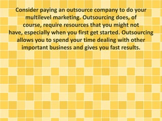 Consider paying an outsource company to do your
multilevel marketing. Outsourcing does, of
course, require resources that you might not
have, especially when you first get started. Outsourcing
allows you to spend your time dealing with other
important business and gives you fast results.
 