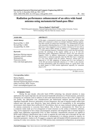 International Journal of Electrical and Computer Engineering (IJECE)
Vol. 10, No. 6, December 2020, pp. 5861~5870
ISSN: 2088-8708, DOI: 10.11591/ijece.v10i6.pp5861-5870  5861
Journal homepage: http://ijece.iaescore.com/index.php/IJECE
Radiation performance enhancement of an ultra wide band
antenna using metamaterial band-pass filter
Marwa Daghari1
, Hedi Sakli2
1,2
MACS Research Laboratory, National Engineering School of Gabes, Gabes University, Tunisia
2
EITA Consulting 5 Rue du Chant des oiseaux, France
Article Info ABSTRACT
Article history:
Received Mar 11, 2020
Revised May 5, 2020
Accepted May 18, 2020
In this paper, a metamaterial structure based on frequency selective surface
(FSS) cell is proposed to achieve an isotropic band-pass filtering response.
This filter consists of a planar layer formed by a 3×3 metamaterials cell array
with transmittive filtering behavior at 3.5 GHz. This design with 45×45 mm
dimension is then integrated in close proximity at distance of 10 mm with an
ultra wide band (UWB) antenna to enhance it’ s performances around
a 3.5 GHz operating frequency. Simulation results ensure that filter geometry
provides the advantage of the angular stability up to to 45◦
and also
polarization modes independency (transverse electric (TE) and transverse
magnetic (TM)). In addition, enhancement in antenna radiation pattern
characteristics is enhanced especially when the FSS filter layer is integrated
at a very close distance from the radiator. Moreover, antenna gain was
improved to 3.22 dBi, adaptation of antenna port (S11) was increased to
-53.26 dB and antenna bandwidth reduction to 1.7 GHz is also detected.
All these performances make the proposed design as a good choice used
to shield signals in UWB wireless applications especially for connected
object in 5G.
Keywords:
Band-pass filtering response
Frequency selective surface
Metamaterials
Transverse electric
Ultra wide band applications
Copyright © 2020 Institute of Advanced Engineering and Science.
All rights reserved.
Corresponding Author:
Marwa Daghari,
MACS Research Laboratory,
National Engineering School of Gabes,
Gabes University, 6029, Tunisia.
Email: marwadaghari@gmail.com
1. INTRODUCTION
During the past decade, ultra-wide band (UWB) technology has attracted attention in many
applications that require high data rate and maximum bandwidth utilisation [1]. Printed antennas, particularly
monopoles are commonly used as radiators in ultra-wide band electronic devices due to their compact size,
low profile, low fabrication cost, omnidirectional and bidirectional radiation pattern and ultra-wide
impedance bandwidth. However, particularly at lower frequencies, this type of antenna usually suffers from
reduced main lobe gain, poor directivity, large back radiation and its susceptibility to the surrounding
environment which makes them inefficient [2]. Nevertheless, there are many technical solutions applied in
the antenna construction to overcome those defects. One of them is metamaterials [3]. These last are
a composite media made up of an arrangement of metal structures on the surface of dielectric substrates.
They can be engineered to have unique electromagnetic properties and integrated after in antenna design to
exhibit many application requirements [4-6]. In other researches, metamaterials structures are applied in
RFID (radio frequency identification) tags in order to augment the read range and to decouple the tag with
the tagged object [7]. But the major involvement of metamaterials is in antenna structure to improve its
functional parameters. Authors in [8, 9] suggest a composite right left-handed (CRLH) metamaterial to beam
scanning of a leaky wave antenna. Also, for UWB antenna many metamaterial configurations are proposed to
 