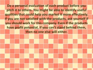 Do a personal evaluation of each product before you
pitch it to others. You might be able to identify useful
qualities that could help you market it more effectively.
If you are not satisfied with the products, ask yourself if
you should work for this company. Even if the products
have profit potential, if you can't stand behind them,
then no one else will either.
 