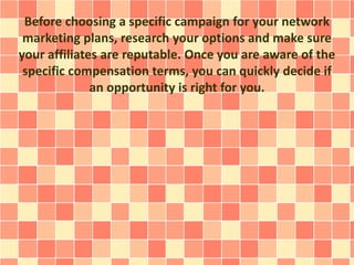 Before choosing a specific campaign for your network
marketing plans, research your options and make sure
your affiliates are reputable. Once you are aware of the
specific compensation terms, you can quickly decide if
an opportunity is right for you.
 