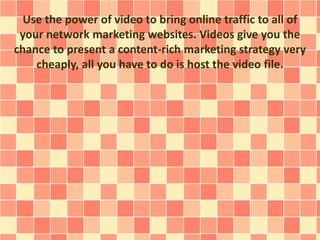 Use the power of video to bring online traffic to all of
your network marketing websites. Videos give you the
chance to present a content-rich marketing strategy very
cheaply, all you have to do is host the video file.
 