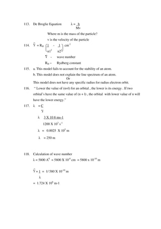 113. De Broglie Equation λ = h
Mv
Where m is the mass of the particle?
v is the velocity of the particle
114. ‫ال‬ = RH 1 - 1 cm-1
n12
n22
‫ال‬ - wave number
RH – Rydberg constant
115. a. This model fails to account for the stability of an atom.
b. This model does not explain the line spectrum of an atom.
Or
This model does not have any specific radius for radius electron orbit.
116. “ Lower the value of (n+l) for an orbital , the lower is its energy . If two
orbital’s have the same value of (n + l) , the orbital with lower value of n will
have the lower energy.”
117. λ = C
‫ال‬
λ 3 X 10 8 ms-1
1200 X 103
s-1
λ = 0.0025 X 105
m
λ = 250 m
118. Calculation of wave number
λ = 5800 A0
= 5800 X 10-8
cm = 5800 x 10-10
m
‫ال‬ = 1 = 1/ 580 X 10-10
m
λ
= 1.724 X 106
m-1
 