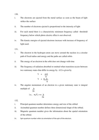 130.
i. The electrons are ejected from the metal surface as soon as the beam of light
strikes the surface
ii. The number of electrons ejected is proportional to the intensity of light
iii. For each metal there is a characteristic minimum frequency called threshold
frequency below which photo electric effect is not observed.
iv. The kinetic energies of ejected electrons increase with increase of frequency of
light used.
131.
i. The electron in the hydrogen atom can move around the nucleus in a circular
path of fixed radius and energy and the paths are called orbits
ii. The energy of an electron in the orbit does not change with time
iii. The frequency of radiation absorbed or emitted when transition occurs between
two stationary states that differ in energy by ∆ E is given by
‫ال‬ = ∆ E
h
‫ال‬ = E2-E1
h
iv. The angular momentum of an electron in a given stationary state is integral
multiple of h
2π
i.e., meVr = n h
2π
132.
i. Principal quantum number determines energy and size of the orbital
ii. Azimuthal quantum number defines three dimensional shape of the orbital.
iii. Magnetic quantum number gives the information about the spatial orientation
of the orbital.
iv. Spin quantum number refers to orientation of the spin of the electron.
 