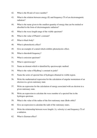 42. What is the SI unit of wave number?
43. What is the relation between energy (E) and frequency (‫ال‬) of an electromagnetic
radiation?
44. What is the name given to the smallest quantity of energy that can be emitted or
absorbed in the form of electromagnetic radiation?
45. What is the wave length range of the visible spectrum?
46. What is the value of Planck’s constant?
47. What is black body?
48. What is photoelectric effect?
49. Give an example of a metal which exhibits photoelectric effect.
50. What is threshold frequency?
51. What is emission spectrum?
52. What is spectroscopy?
53. Name an element which is identified by spectroscopic method.
54. What is the value of Rydberg’s constant in joule?
55. Name the series of spectral line of hydrogen obtained in visible region.
56. Write the mathematical expression for the calculation of angular momentum of an
electron in a given stationary state.
57. Write an expression for the calculation of energy associated with an electron in a
given stationary state.
58. Write an expression to calculate the wave number of a spectral line in the
hydrogen spectrum.
59. What is the value of the radius of the first stationary state (Bohr orbit)?
60. Give an expression to calculate the radii of the stationary states.
61. Write the relationship between wave length ( λ), velocity (c) and frequency (‫ال‬) of
a radiation.
62. What is Zeeman effect?
 