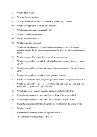 63. What is Stark effect?
64. Write de Broglie equation.
65. Write the mathematical form of Heisenberg’s uncertainty principle.
66. What is the implication of uncertainty principle?
67. What does quantum mechanics deal with?
68. What is Schrödinger equation?
69. What is an atomic orbital?
70. What are quantum numbers?
71. What is the significance of (a) principal quantum number(n); (b) azimuthal
quantum number (l); (c) magnetic quantum number (ml); (d) spin quantum number
(ms)?
72. What are the possible values of n (principal quantum number)?
73. What are the possible values of ‘l’ (azimuthal quantum number) for a given value
of ‘n’?
74. What are the possible values for ml (magnetic quantum number) for a given value
of ‘l’?
75. What are the possible values of ms (spin quantum number)?
76. What is the total value of ml (magnetic quantum number) for a given value of ‘l’?
77. What is the value of ‘l’ for:- (a) s- sub shell; (b) p- sub shell; (c) d-sub shell; (d)
f-sub shell; (e) g-sub shell; (f) h- sub shell?
78. Write the possible values of magnetic quantum number (ml) for l= 2.
79. Name the quantum number that specifies the shape of an atomic orbital.
80. Name the quantum number that specifies the size of an atomic orbital.
81. Name the quantum number that designates the orientation of the atomic orbital.
82. What are nodes?
83. Write the total number of nodes for a given value of ‘n’.
84. The total number of nodes for 3s orbital is ------------------
 