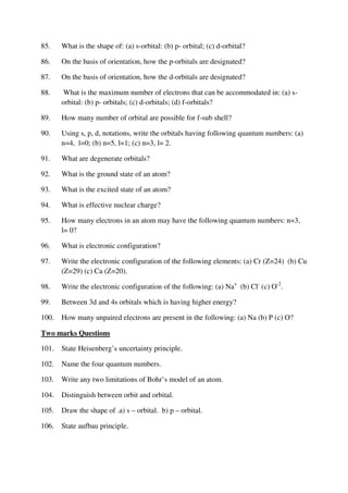 85. What is the shape of: (a) s-orbital: (b) p- orbital; (c) d-orbital?
86. On the basis of orientation, how the p-orbitals are designated?
87. On the basis of orientation, how the d-orbitals are designated?
88. What is the maximum number of electrons that can be accommodated in: (a) s-
orbital: (b) p- orbitals; (c) d-orbitals; (d) f-orbitals?
89. How many number of orbital are possible for f-sub shell?
90. Using s, p, d, notations, write the orbitals having following quantum numbers: (a)
n=4, l=0; (b) n=5, l=1; (c) n=3, l= 2.
91. What are degenerate orbitals?
92. What is the ground state of an atom?
93. What is the excited state of an atom?
94. What is effective nuclear charge?
95. How many electrons in an atom may have the following quantum numbers: n=3,
l= 0?
96. What is electronic configuration?
97. Write the electronic configuration of the following elements: (a) Cr (Z=24) (b) Cu
(Z=29) (c) Ca (Z=20).
98. Write the electronic configuration of the following: (a) Na+
(b) Cl-
(c) O-2
.
99. Between 3d and 4s orbitals which is having higher energy?
100. How many unpaired electrons are present in the following: (a) Na (b) P (c) O?
Two marks Questions
101. State Heisenberg’s uncertainty principle.
102. Name the four quantum numbers.
103. Write any two limitations of Bohr’s model of an atom.
104. Distinguish between orbit and orbital.
105. Draw the shape of .a) s – orbital. b) p – orbital.
106. State aufbau principle.
 