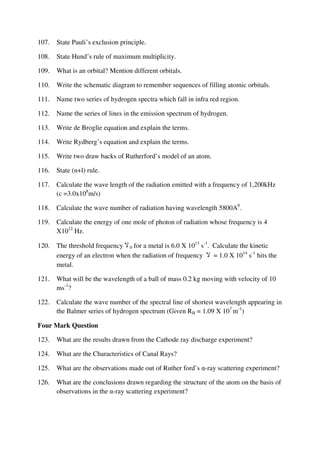 107. State Pauli’s exclusion principle.
108. State Hund’s rule of maximum multiplicity.
109. What is an orbital? Mention different orbitals.
110. Write the schematic diagram to remember sequences of filling atomic orbitals.
111. Name two series of hydrogen spectra which fall in infra red region.
112. Name the series of lines in the emission spectrum of hydrogen.
113. Write de Broglie equation and explain the terms.
114. Write Rydberg’s equation and explain the terms.
115. Write two draw backs of Rutherford’s model of an atom.
116. State (n+l) rule.
117. Calculate the wave length of the radiation emitted with a frequency of 1,200kHz
(c =3.0x108
m/s)
118. Calculate the wave number of radiation having wavelength 5800A0
.
119. Calculate the energy of one mole of photon of radiation whose frequency is 4
X1012
Hz.
120. The threshold frequency ‫ال‬ 0 for a metal is 6.0 X 1013
s-1
. Calculate the kinetic
energy of an electron when the radiation of frequency ‫ال‬ = 1.0 X 1014
s-1
hits the
metal.
121. What will be the wavelength of a ball of mass 0.2 kg moving with velocity of 10
ms-1
?
122. Calculate the wave number of the spectral line of shortest wavelength appearing in
the Balmer series of hydrogen spectrum (Given RH = 1.09 X 107
m-1
)
Four Mark Question
123. What are the results drawn from the Cathode ray discharge experiment?
124. What are the Characteristics of Canal Rays?
125. What are the observations made out of Ruther ford’s α-ray scattering experiment?
126. What are the conclusions drawn regarding the structure of the atom on the basis of
observations in the α-ray scattering experiment?
 