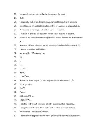 25. Mass of the atom is uniformly distributed over the atom.
26. Gold.
27. The circular path of an electron moving around the nucleus of an atom.
28. No. of Protons present in the nucleus or No. of electrons in a neutral atom.
29. Protons and neutrons present in the Nucleus of an atom.
30. Total No. of Protons and neutrons present in the nucleus of an atom.
31. Atoms of the same element having identical atomic Number but different mass
No.
32. Atoms of different elements having same mass No. but different atomic No.
33. Protium, deuterium and Tritium.
34. A= Mass No, Z= Atomic No.
35. 18.
36. 6.
37. 11.
38. Electron
39. Hertz2
40. 3.0x108
m/s.
41. Number of wave lengths per unit length is called wave number (‫ال‬).
42. m-1
or per meter
43. E =h‫ال‬
44. Proton.
45. 400 nm to 750 nm
46. 6.626x10-34
Js.
47. The ideal body which emits and absorbs radiations of all frequency.
48. The ejection of electrons from metal surface when radiation strikes it.
49. Potassium or Caesium or Rubidium.
50. The minimum frequency below which photoelectric effect is not observed.
 