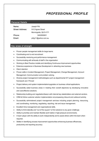 PROFESSIONAL PROFILE
Personal Details
Name: Joseph Pitt
Street Address: 5/12 Agnes Street
Morningside, QLD 4171
Phone: 0402900601
Email: pittyj11@yahoo.com.au
Key areas of strength
• Proven people management skills for large teams
• Coordinating end to end recruitment
• Successfully mentoring and performance management
• Communicating with all levels of staff in the organisation
• Working to Best Practice models and identifying Continuous Improvement opportunities
• Extensive experience in Business Development in attracting new business
• Client retention
• Proven skills in Incident Management, Project Management, Change Management, Account
Management, Communication and problem solving.
• Diverse project management methodologies such as departmental ICT project management
framework and Prince2
• Project delivery and system implementation/upgrades on business critical applications.
• Successfully aided business areas in meeting their overall objectives by developing innovative
and cost-effective solutions.
• Relationship building and negotiation/liaison with internal key stakeholders and external vendors.
• CRM & Online customer solution implementation encompassing inbound and outbound activity.
• Successfully administered project management services including project planning, resourcing,
and coordinating, monitoring, negotiating, reporting, risk and issue management.
• Excellent time management and organisational skills.
• Ability to think laterally and “out of the square” to find solutions to any given challenge.
• Ability to prioritise and maintain flexible work habits in high-pressure environments.
• A team player with the ability to work independently and to assist others within the team when
required.
• Skilled in identifying process improvement opportunities enhancing business efficiencies,
productivity and reporting accuracy.
 