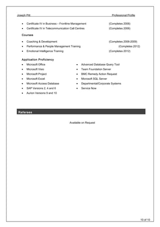 Joseph Pitt Professional Profile
• Certificate IV in Business – Frontline Management (Completes 2006)
• Certificate IV in Telecommunication Call Centres (Completes 2006)
Courses
• Coaching & Development (Completes 2006-2009)
• Performance & People Management Training (Completes 2012)
• Emotional Intelligence Training (Completes 2012)
Application Proficiency
• Microsoft Office
• Microsoft Visio
• Microsoft Project
• Microsoft Excel
• Microsoft Access Database
• SAP Versions 2, 4 and 6
• Aurion Versions 9 and 10
• Advanced Database Query Tool
• Team Foundation Server
• BMC Remedy Action Request
• Microsoft SQL Server
• Departmental/Corporate Systems
• Service Now
Referees
Available on Request
10 of 10
 