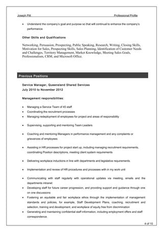 Joseph Pitt Professional Profile
• Understand the company’s goal and purpose so that will continual to enhance the company’s
performance.
Other Skills and Qualifications
Networking, Persuasion, Prospecting, Public Speaking, Research, Writing, Closing Skills,
Motivation for Sales, Prospecting Skills, Sales Planning, Identification of Customer Needs
and Challenges, Territory Management, Market Knowledge, Meeting Sales Goals,
Professionalism, CRM, and Microsoft Office.
Previous Positions
Service Manager, Queensland Shared Services
July 2010 to November 2012
Management responsibilities:
• Managing a Service Team of 45 staff
• Coordinating the recruitment processes
• Managing redeployment of employees for project and areas of responsibility
• Supervising, supporting and mentoring Team Leaders
• Coaching and mentoring Managers in performance management and any complaints or
grievances of employees
• Assisting in HR processes for project start up, including managing recruitment requirements,
coordinating Position descriptions, meeting client system requirements
• Delivering workplace inductions in line with departments and legislative requirements.
• Implementation and review of HR procedures and processes with in my work unit
• Communicating with staff regularly with operational updates via meeting, emails and the
departments intranet
• Developing staff for future career progression, and providing support and guidance through one
on one discussions
• Fostering an equitable and fair workplace ethos through the implementation of management
standards and policies, for example, Staff Development Plans, coaching, recruitment and
selection, training and development, and workplace of equity free from discrimination
• Generating and maintaining confidential staff information, including employment offers and staff
correspondence.
4 of 10
 