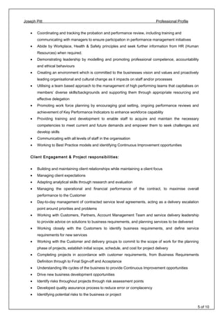 Joseph Pitt Professional Profile
• Coordinating and tracking the probation and performance review, including training and
communicating with managers to ensure participation in performance management initiatives
• Abide by Workplace, Health & Safety principles and seek further information from HR (Human
Resources) when required.
• Demonstrating leadership by modelling and promoting professional competence, accountability
and ethical behaviours
• Creating an environment which is committed to the businesses vision and values and proactively
leading organisational and cultural change as it impacts on staff and/or processes
• Utilising a team based approach to the management of high performing teams that capitalises on
members’ diverse skills/backgrounds and supporting them through appropriate resourcing and
effective delegation
• Promoting work force planning by encouraging goal setting, ongoing performance reviews and
achievement of Key Performance Indicators to enhance workforce capability
• Providing training and development to enable staff to acquire and maintain the necessary
competencies to meet current and future demands and empower them to seek challenges and
develop skills
• Communicating with all levels of staff in the organisation
• Working to Best Practice models and identifying Continuous Improvement opportunities
Client Engagement & Project responsibilities:
• Building and maintaining client relationships while maintaining a client focus
• Managing client expectations
• Adapting analytical skills through research and evaluation
• Managing the operational and financial performance of the contract, to maximise overall
performance to the Customer
• Day-to-day management of contracted service level agreements, acting as a delivery escalation
point around priorities and problems
• Working with Customers, Partners, Account Management Team and service delivery leadership
to provide advice on solutions to business requirements, and planning services to be delivered
• Working closely with the Customers to identify business requirements, and define service
requirements for new services
• Working with the Customer and delivery groups to commit to the scope of work for the planning
phase of projects, establish initial scope, schedule, and cost for project delivery
• Completing projects in accordance with customer requirements, from Business Requirements
Definition through to Final Sign-off and Acceptance
• Understanding life cycles of the business to provide Continuous Improvement opportunities
• Drive new business development opportunities
• Identify risks throughout projects through risk assessment points
• Developed quality assurance process to reduce error or complacency
• Identifying potential risks to the business or project
5 of 10
 