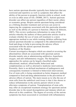 have autism spectrum disorder typically have behaviors that are
restricted and repetitive as well as symptoms that affect the
ability of the person to properly function while at school, work
or even in other areas of life. (NIMH, 2017). Autism spectrum
disorder can affect any person regardless of their racial, ethnic
or economic group. Despite autism spectrum being considered
as a lifelong disorder treatment and services can assist in
improving the symptoms associated with this particular disorder
as well as the ability of a person to function. (Myers & Johnson,
2007). This review synthesizes information in some of the
articles whereby the authors of those particular articles tried to
evaluate whether the use of stem cell treatment is a more
appropriate method to use while treating children suffering from
autism spectrum disorder as compared to the administration of
food and drugs to help in preventing the adverse effects
associated with the autism spectrum disorder.
Synthesis of the Studies
Current investigative therapies which are aimed at reversing the
abnormalities which are associated with spectrum autism
disorder mainly aim at administering antibiotics, hyperbaric
oxygen, and anti-inflammatory oxygen. The therapeutic
approaches for autism can be largely classified under
educational, medical, allied health, behavioral and
complementary as well as alternative medicine interventions.
Presently, there is no defined mechanism of pathogenesis and
consequently treatment is limited to behavioral interventions.
Use of stem cells is being considered as better diagnosis method
compared to food and drug administration in the prevention of
adverse effects of autism. The main reason as to why the use of
stem cells from the umbilical cord tissue is that it has shown to
reduce inflammation in the autistic patient which in turn
alleviates symptoms of autism. Transplantation of stem cells
may offer an exceptional treatment strategy for spectrum autism
disorder due to the neural dysregulation and immune which are
observed in this condition. The degree of severity of the autism
symptoms has been associated or correlated with inflammatory
 