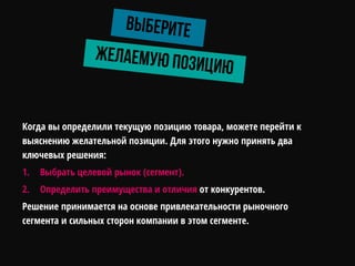 Когда вы определили текущую позицию товара, можете перейти к
выяснению желательной позиции. Для этого нужно принять два
ключевых решения:
1. Выбрать целевой рынок (сегмент).
2. Определить преимущества и отличия от конкурентов.
Решение принимается на основе привлекательности рыночного
сегмента и сильных сторон компании в этом сегменте.
 