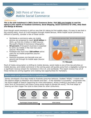 Integrated Solutions. Measurable Results.


                                                                                                             August 2011

                360i Point of View on
                Mobile Social Commerce
1B0BOverview
This is the sixth installment in 360i’s Social Commerce Series. Visit 360i.com/insights to read the
agency’s prior reports on Facebook Commerce, Social Shopping, Social Commerce for CPGs, Daily Deals
and Ratings & Reviews.

Even though social commerce is still so new that it’s taking its first wobbly steps, it’s easy to see that in
the coming years, much of it will transpire through mobile devices. While mobile social commerce is
difficult to quantify, consider a few of these trends:

   •   Worldwide e-commerce sales via mobile
       devices are projected to reach $119 billion in
       2015, up from $1.2 billion in 2009 (source:
       Microsoft’s Mobile E-Commerce Infographic)
   •   50 percent of Groupon’s business is expected
       to come via mobile in the next two years
       (source: Microsoft)
   •   Facebook has more than 250 million active
       users for its mobile properties (source:
       Facebook)
   •   ScanLife processes one barcode scan per
       second just through its mobile apps (source:
       ScanLife)                                                                     Via HMicrosoft

Much of media consumption is shifting to mobile devices, social media is one of the top activities on
mobile devices, and mobile commerce in the coming years will quickly jump from a negligible number to
a significant revenue stream for marketers in the U.S. and worldwide. This report reviews how all of
these trends are coming together and creating new opportunities for marketers.

 Where mobile social commerce fits in a marketing plan
 Dentsu developed a five-step model to illustrate consumer behavior. Dubbed “AISAS,” it starts with
 the passive stages of Attention and Interest and then – if the marketer is successful – progresses into
 the active stages of Search (searching for more information), Action (making a purchase or some
 other form of conversion) and Share (using social media to spread the word). The final stage of
 sharing can then trigger the cycle to start anew for other consumers.




            NEW YORK | ATLANTA | CHICAGO | DETROIT | SAN FRANCISCO | LONDON | info@360i.com | 888.360.9630

                                              ©2011 360i LLC. All Rights Reserved
 