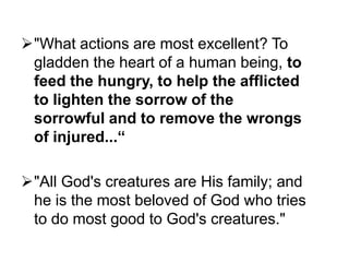 "What actions are most excellent? To
gladden the heart of a human being, to
feed the hungry, to help the afflicted
to lighten the sorrow of the
sorrowful and to remove the wrongs
of injured...“
"All God's creatures are His family; and
he is the most beloved of God who tries
to do most good to God's creatures."

 